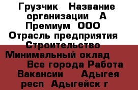 Грузчик › Название организации ­ А-Премиум, ООО › Отрасль предприятия ­ Строительство › Минимальный оклад ­ 25 000 - Все города Работа » Вакансии   . Адыгея респ.,Адыгейск г.